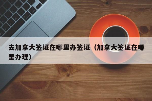 去加拿大签证在哪里办签证（加拿大签证在哪里办理）