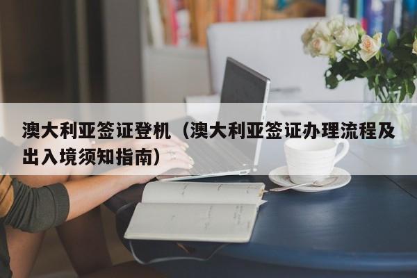 澳大利亚签证登机（澳大利亚签证办理流程及出入境须知指南）
