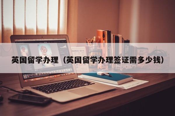 英国留学办理（英国留学办理签证需多少钱）