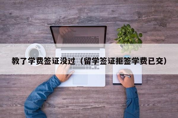 教了学费签证没过（留学签证拒签学费已交）