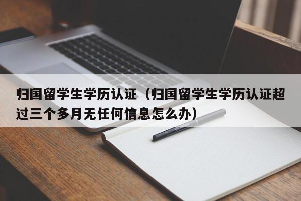 归国留学生学历认证（归国留学生学历认证超过三个多月无任何信息怎么办）