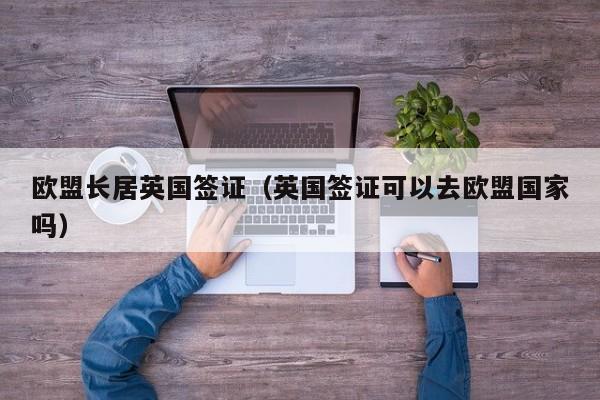 欧盟长居英国签证（英国签证可以去欧盟国家吗）