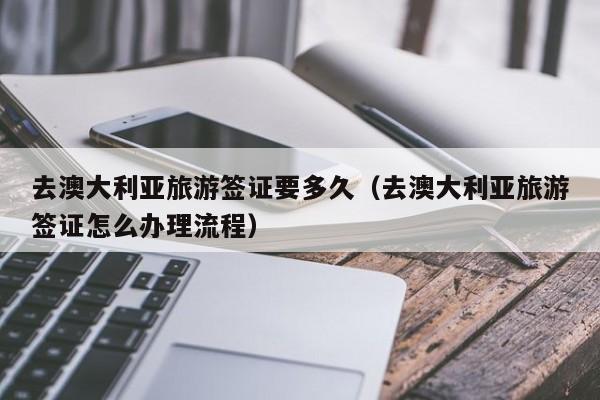 去澳大利亚旅游签证要多久（去澳大利亚旅游签证怎么办理流程）