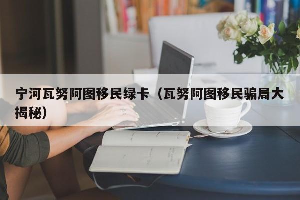 宁河瓦努阿图移民绿卡（瓦努阿图移民骗局大揭秘）