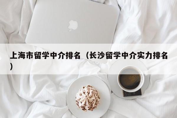 上海市留学中介排名（长沙留学中介实力排名）