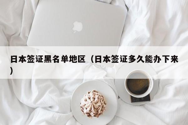日本签证黑名单地区（日本签证多久能办下来）