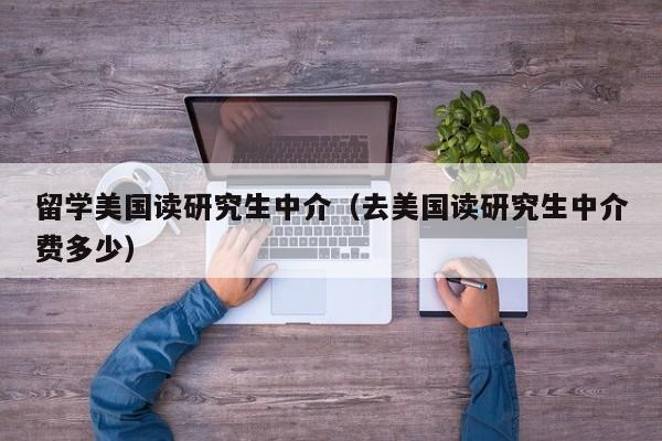 留学美国读研究生中介（去美国读研究生中介费多少）