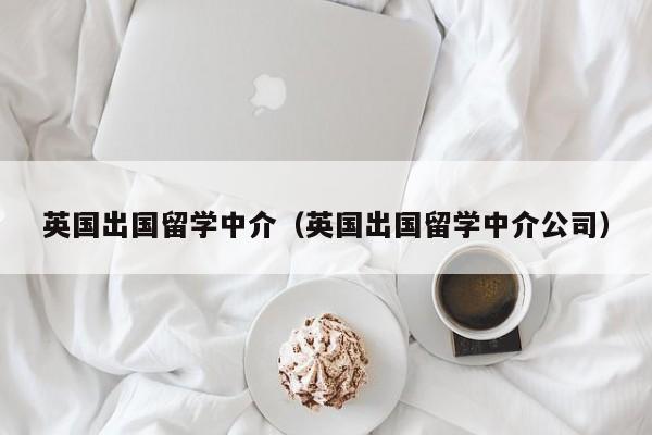 英国出国留学中介（英国出国留学中介公司）