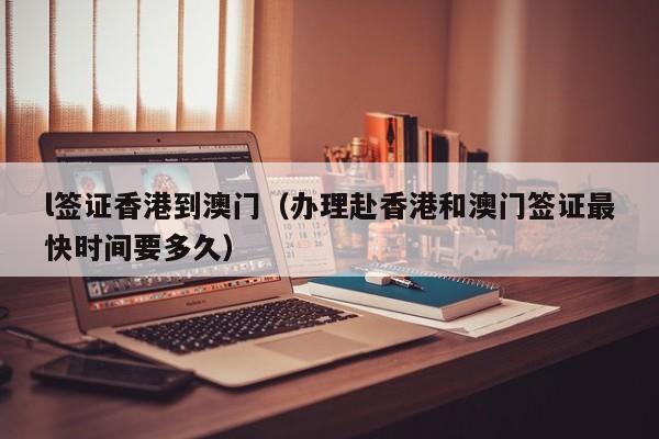 l签证香港到澳门（办理赴香港和澳门签证最快时间要多久）