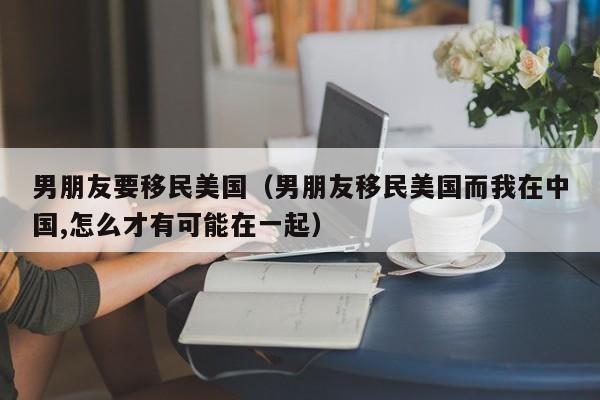 男朋友要移民美国（男朋友移民美国而我在中国,怎么才有可能在一起）