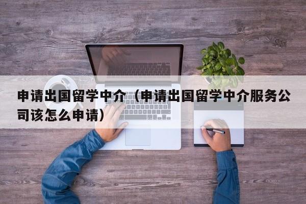 申请出国留学中介（申请出国留学中介服务公司该怎么申请）