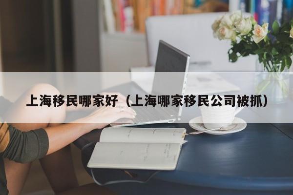 上海移民哪家好（上海哪家移民公司被抓）