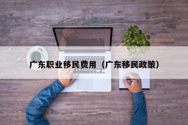 广东职业移民费用（广东移民政策）