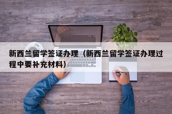 新西兰留学签证办理（新西兰留学签证办理过程中要补充材料）