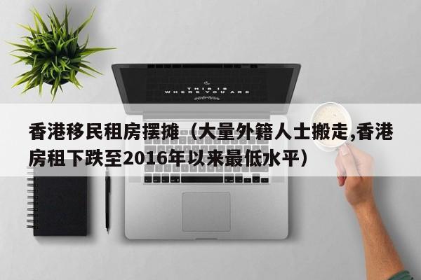 香港移民租房摆摊（大量外籍人士搬走,香港房租下跌至2016年以来最低水平）