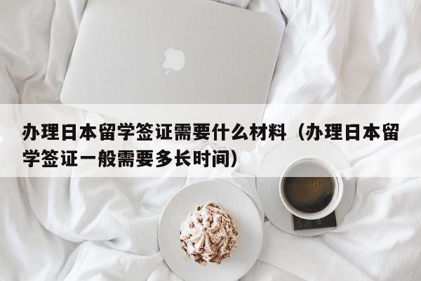 办理日本留学签证需要什么材料（办理日本留学签证一般需要多长时间）