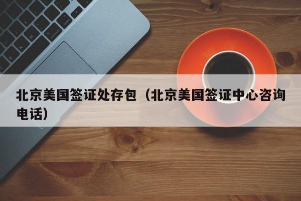 北京美国签证处存包（北京美国签证中心咨询电话）
