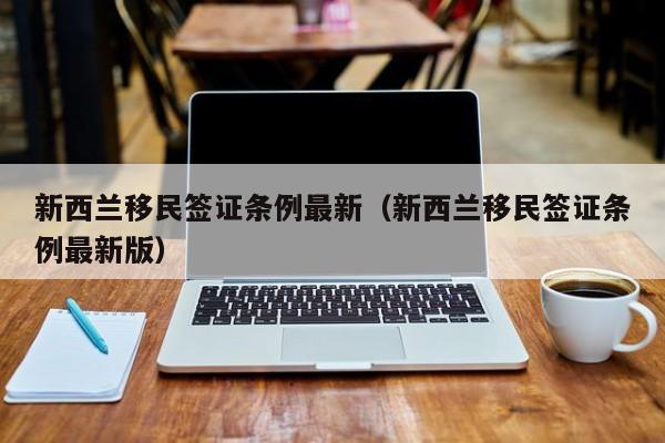 新西兰移民签证条例最新（新西兰移民签证条例最新版）