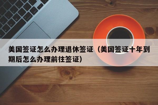美国签证怎么办理退休签证（美国签证十年到期后怎么办理前往签证）