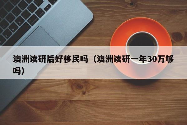 澳洲读研后好移民吗（澳洲读研一年30万够吗）