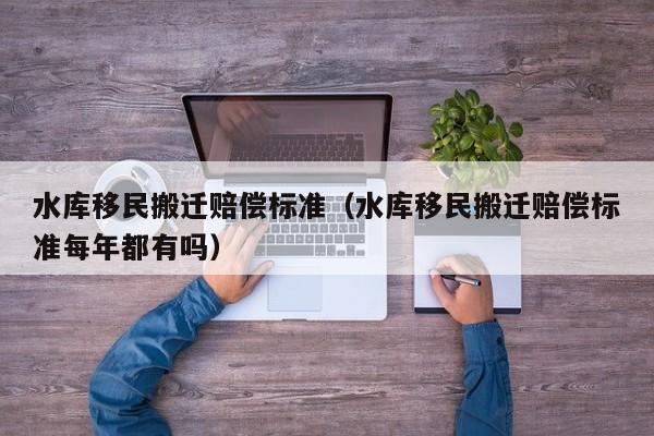 水库移民搬迁赔偿标准（水库移民搬迁赔偿标准每年都有吗）