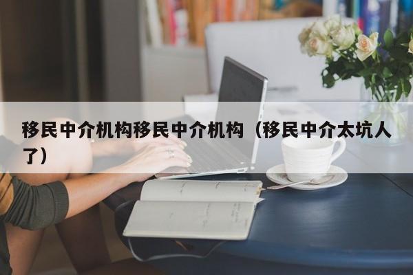 移民中介机构移民中介机构（移民中介太坑人了）