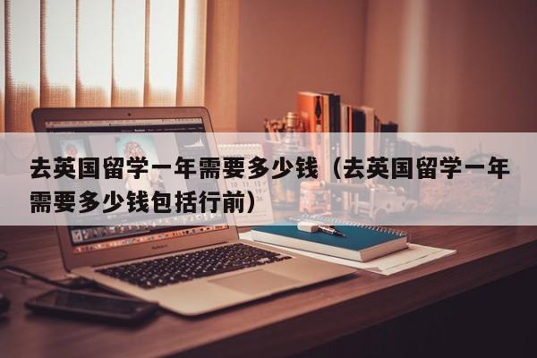 去英国留学一年需要多少钱（去英国留学一年需要多少钱包括行前）