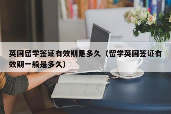 英国留学签证有效期是多久（留学英国签证有效期一般是多久）