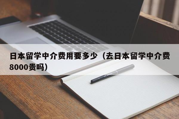 日本留学中介费用要多少（去日本留学中介费8000贵吗）