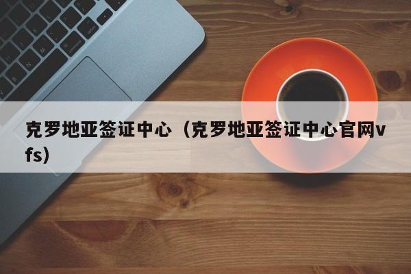 克罗地亚签证中心（克罗地亚签证中心官网vfs）