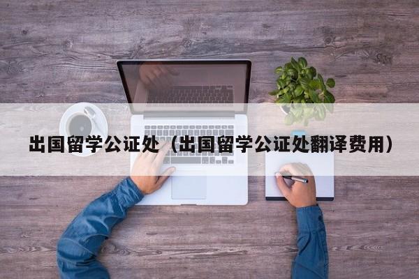 出国留学公证处（出国留学公证处翻译费用）