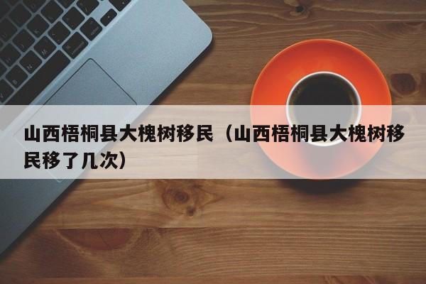 山西梧桐县大槐树移民（山西梧桐县大槐树移民移了几次）