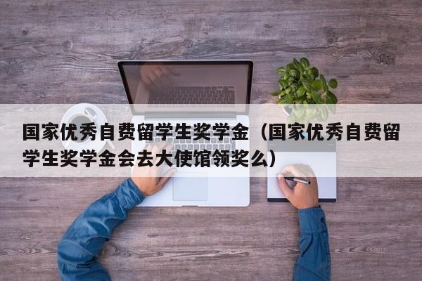 国家优秀自费留学生奖学金（国家优秀自费留学生奖学金会去大使馆领奖么）