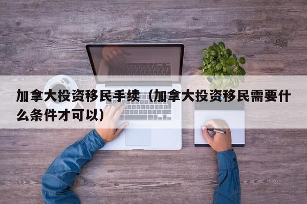 加拿大投资移民手续（加拿大投资移民需要什么条件才可以）