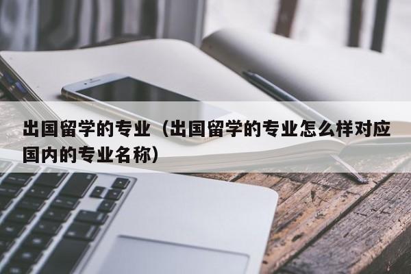 出国留学的专业（出国留学的专业怎么样对应国内的专业名称）