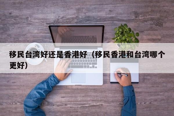 移民台湾好还是香港好（移民香港和台湾哪个更好）