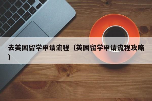 去英国留学申请流程（英国留学申请流程攻略）