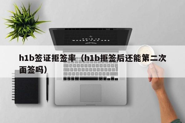 h1b签证拒签率（h1b拒签后还能第二次面签吗）