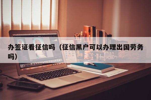 办签证看征信吗（征信黑户可以办理出国劳务吗）