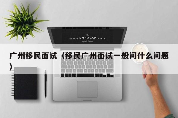 广州移民面试（移民广州面试一般问什么问题）