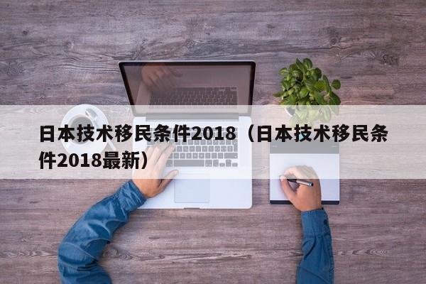 日本技术移民条件2018（日本技术移民条件2018最新）