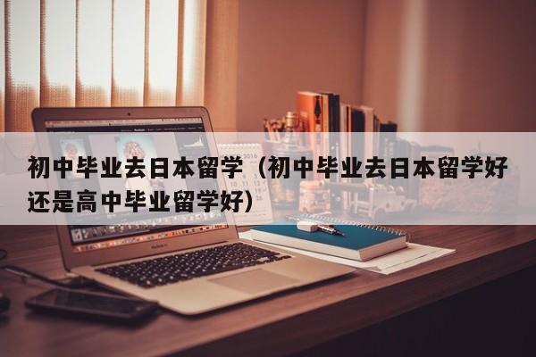 初中毕业去日本留学（初中毕业去日本留学好还是高中毕业留学好）