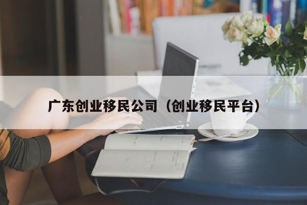 广东创业移民公司（创业移民平台）