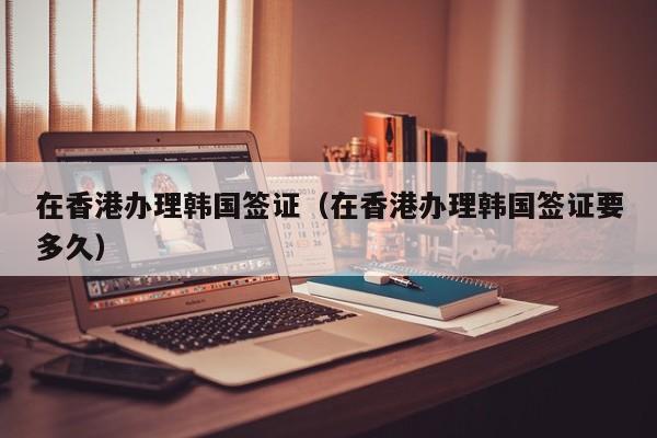 在香港办理韩国签证（在香港办理韩国签证要多久）