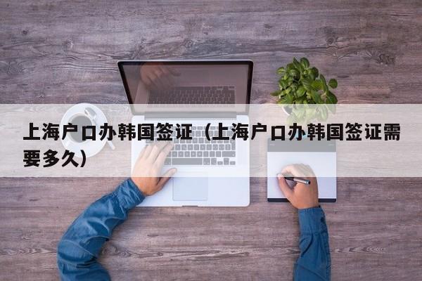 上海户口办韩国签证（上海户口办韩国签证需要多久）