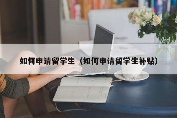 如何申请留学生（如何申请留学生补贴）