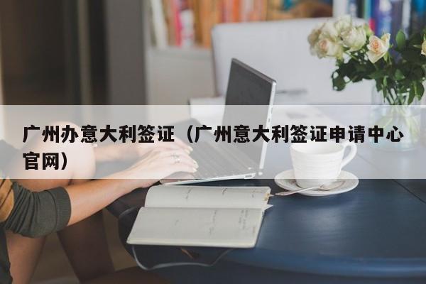 广州办意大利签证（广州意大利签证申请中心官网）