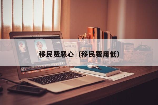 移民费恶心（移民费用低）