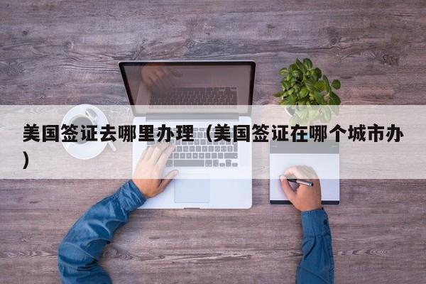 美国签证去哪里办理（美国签证在哪个城市办）