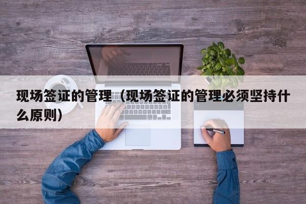 现场签证的管理（现场签证的管理必须坚持什么原则）